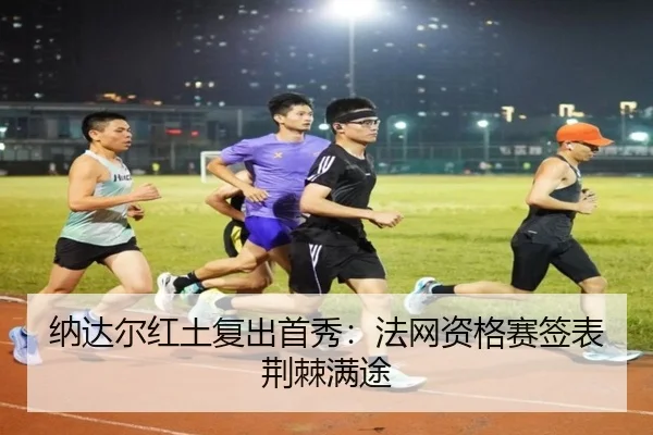 纳达尔红土复出首秀：法网资格赛签表荆棘满途