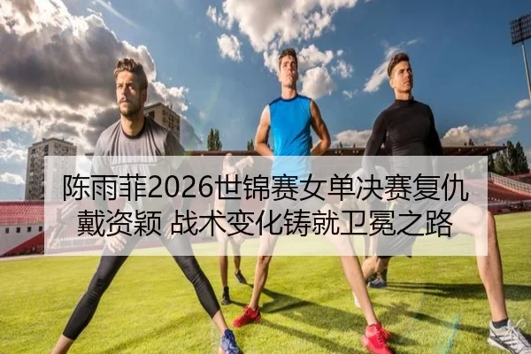 陈雨菲2026世锦赛女单决赛复仇戴资颖 战术变化铸就卫冕之路
